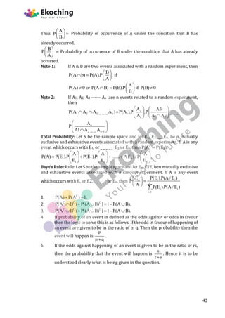 Thus
A
P
B
 

 
 
Probability of occurrence of A under the condition that B has
already occurred.
B
P
A
 
 
 
= Probability of occurrence of B under the condition that A has already
occurred.
Note-1: If A & B are two events associated with a random experiment, then
B
P(A b) P(A).P
A
 
   
 
if
A
P(A) 0 or P(A B) P(B).P if P(B) 0
B
 
   
 
 
Note 2: If A1, A2, A3 ------ An are n events related to a random experiment,
then
2
1 2 3 n 1
1 1 2
A A3
P(A A A _ _ _ A ) P(A ).P .P _ _ _
A A A
   
      

   
n
2 n 1
A
P
A1 A _ _ A 
 
 

 
Total Probability: Let S be the sample space and let E₁, E2.____En, be n mutually
exclusive and exhaustive events associated with a random experiment. If A is any
event which occurs with E1, or _ _ _ _ _ E₂ or En, then P(A) = P(E1).
1 2 n
1 2 n
A A A
P(A) P(E ).P P(E ).P ....... P(E ) / P .
E E E
     
   
     
     
Baye’s Rule : Rule: Let S be the sample space and let E₁, E2E, ben mutually exclusive
and exhaustive events associated with a random experiment. If A is any event
which occurs with E, or E2, _ _ _ _ _ or En, then 2 i i
n
i i
i 1
E P(E ).P(A / E )
P
A
P(E ).P(A / E )

 

 
 

1. C
P(A) P(A ) 1.
 
2. C C C
P(A B ) P[(A B) ] 1 P(A B).
     
3. C C C
P(A B ) P[(A B) ] 1 P(A B).
     
4. If probability of an event in defined as the odds against or odds in favour
then the logic to solve this is as follows. If the odd in favour of happening of
an event are given to be in the ratio of p: q. Then the probability then the
event will happen is
P
p q

.
5. If the odds against happening of an event is given to be in the ratio of rs,
then the probability that the event will happen is
s
r s

. Hence it is to be
understood clearly what is being given in the question.
42
 