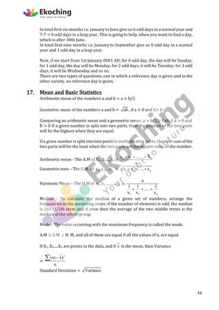 In total first six months i.e. January to June give us 6 odd days in a normal year and
7-7 = 0 odd days in a leap year. This is going to help, when you want to find a day,
which is after 30th June.
In total first nine months i.e. January to September give us 0 odd day in a normal
year and 1 odd day in a leap year.
Now, if we start from 1st January 0001 AD; for 0 odd day, the day will be Sunday;
for 1 odd day, the day will be Monday; for 2 odd days, it will be Tuesday; for 3 odd
days, it will be Wednesday and so on.
There are two types of questions, one in which a reference day is given and in the
other variety, no reference day is given.
17. Mean and Basic Statistics
Arithmetic mean of the numbers a and b = a + b/2
Geometric mean of the numbers a and b = ab , if a > 0 and b> 0
Comparing an arithmetic mean and a geometric mean: a + b/2≥ Vab, if a > 0 and
B > 0 If a given number is split into two parts, then the product of the two parts
will be the highest when they are equal.
If a given number is split into two positive multiplicative parts, then the sum of the
two parts will be the least when the two parts are the square roots of the number.
Arithmetic mean - The A.M of X1, X2,...,X, is 1 2 n
x x ....... X
n
  
Geometrix men – The G.M. of 1 2 n
x ,x ....x is n
1 2 n
x x ..... x
  
Harmonic Mean – The H.M of 1 2 n
x ,x ........,x is
1 2 n
n
1 1 1
.....
x x x
  
Median - To calculate the median of a given set of numbers, arrange the
frequencies in the ascending order, if the number of elements is odd, the median
is (n+1)/2th term and if even then the average of the two middle terms is the
median of the whole group.
Mode - The value occurring with the maximum frequency is called the mode.
A.M  G.M  H. M, and all of them are equal if all the values of x, are equal.
If X1, X2.....Xn are points in the data, and if x is the mean, then Variance
=
2
(xi x)
n


Standard Deviation = Variance
44
 
