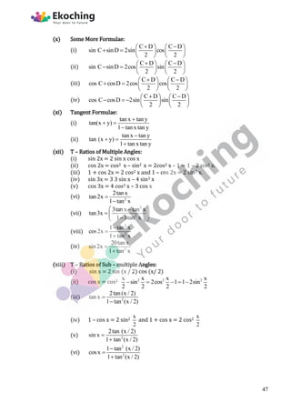 (x) Some More Formulae:
(i)
C D C D
sin C sinD 2sin cos
2 2
 
   
     
   
(ii)
C D C D
sin C sinD 2cos sin
2 2
 
   
     
   
(iii)
C D C D
cos C cosD 2cos cos
2 2
 
   
     
   
(iv)
C D C D
cos C cosD 2sin sin
2 2
 
   
      
   
(xi) Tangent Formulae:
(i)
tan x tan y
tan(x y)
1 tan x tan y

 

(ii)
tan x tan y
tan (x y)
1 tan x tan y

 

(xii) T – Ratios of Multiple Angles:
(i) sin 2x = 2 sin x cos x
(ii) cos 2x = cos2 x – sin2 x = 2cos2 x – 1 = 1 – 2 sin2 x.
(iii) 1 + cos 2x = 2 cos2 x and 1 – cos 2x = 2 sin2 x.
(iv) sin 3x = 3 3 sin x – 4 sin3 x
(v) cos 3x = 4 cos3 x – 3 cos x
(vi) 2
2tanx
tan2x
1 tan x


(vii)
3
2
3tan x tan x
tan3x
1 3tan x
 

  

 
(viii)
2
2
1 tan x
cos2x
1 tan x



(ix) 2
20tan x
sin2x
1 tan x


(xiii) T – Ratios of Sub – multiple Angles:
(i) sin x = 2 sin (x / 2) cos (x/ 2)
(ii) cos x = cos2 2 2 2
x x x x
sin 2cos 1 1 2sin
2 2 2 2
    
(iii) 2
2tan(x / 2)
tan x
1 tan (x / 2)


(iv) 1 – cos x = 2 sin2
x
2
and 1 + cos x = 2 cos2
x
2
(v) 2
2tan (x / 2)
sin x
1 tan (x / 2)


(vi)
2
2
1 tan (x / 2)
cosx
1 tan (x / 2)



47
 