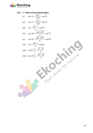 (xiv) T – Ratios of Some Special Angles:
(i) sin
3 1
15 cos75
2 2

   
(ii) cos
3 1
15 sin75
2 2

   
(iii)
5 1
18 cos72
4

   
(iv) cos
10 2 5
18 sin72
4

   
(v) sin
10 2 5
36 cos54
4

   
(vi)
5 1
36 sin54
4

   
(vii)
1 2 2
sin 22
2 2
 
 
(viii)
1 2 2
cos 22
2 2
 

48
 