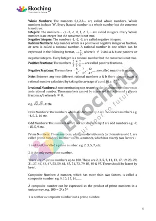 Whole Numbers: The numbers 0,1,2,3.... are called whole numbers. Whole
numbers include "0". Every Natural number is a whole number but the converse
is not true.
Integers: The numbers.... -3, -2, -1, 0, 1, 2, 3,.... are called integers. Every Whole
number is an integer but the converse is not true.
Negative Integers: The numbers -1, -2, -3, are called negative integers.
Rational Numbers: Any number which is a positive or negative integer or fraction,
or zero is called a rational number. A rational number is one which can be
expressed in the following format, a
,
b
 where b  0 and a & b are positive or
negative integers. Every Integer is a rational number but the converse is not true.
Positive Fractions: The numbers 2 4 7
, ,
3 5 8
…. are called positive fractions.
Negative Fractions: The numbers 6 7 12
, , ....
8 19 47
   are called negative fractions.
Note: Between any two different rational numbers a & b there always exists a
rational number calculated by taking the average of a and b i.e. a b
2

Irrational Numbers: A non terminating non recurring decimal number is known as
an irrational number. These numbers cannot be expressed in the form of a proper
fraction a/b where b  0.
e.g. 2, 5, ,etc.

Even Numbers: The numbers which are divisible by 2 are called even numbers e.g.
-4, 0, 2, 16 etc.
Odd Numbers: The numbers which are not divisible by 2 are odd numbers e.g. -7,
-15, 5, 9 etc.
Prime Numbers: Those numbers, which are divisible only by themselves and 1, are
called prime numbers. In other words, a number, which has exactly two factors –
1 and itself, is called a prime number. e.g. 2, 3, 5, 7, etc.
2 is the only even prime number.
There are 25 prime numbers up to 100. These are 2, 3, 5, 7, 11, 13, 17, 19, 23, 29,
31, 37, 41, 43, 47, 53, 59, 61, 67, 71, 73, 79, 83, 89 & 97. These should be learnt by
heart.
Composite Number: A number, which has more than two factors, is called a
composite number. e.g. 9, 10, 15, 16,……
A composite number can be expressed as the product of prime numbers in a
unique way. e.g. 100 = 22 x 52
1 is neither a composite number nor a prime number.
5
 