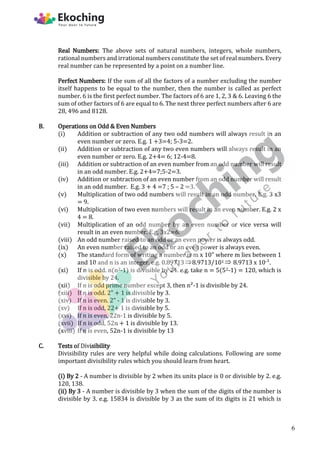 Real Numbers: The above sets of natural numbers, integers, whole numbers,
rational numbers and irrational numbers constitute the set of real numbers. Every
real number can be represented by a point on a number line.
Perfect Numbers: If the sum of all the factors of a number excluding the number
itself happens to be equal to the number, then the number is called as perfect
number. 6 is the first perfect number. The factors of 6 are 1, 2, 3 & 6. Leaving 6 the
sum of other factors of 6 are equal to 6. The next three perfect numbers after 6 are
28, 496 and 8128.
B. Operations on Odd & Even Numbers
(i) Addition or subtraction of any two odd numbers will always result in an
even number or zero. E.g. 1 +3=4; 5-3=2.
(ii) Addition or subtraction of any two even numbers will always result in an
even number or zero. E.g. 2+4= 6; 12-4=8.
(iii) Addition or subtraction of an even number from an odd number will result
in an odd number. E.g. 2+4=7;5-2=3.
(iv) Addition or subtraction of an even number from an odd number will result
in an odd number. E.g. 3 + 4 =7 ; 5 – 2 =3.
(v) Multiplication of two odd numbers will result in an odd number. E.g. 3 x3
= 9.
(vi) Multiplication of two even numbers will result in an even number. E.g. 2 x
4 = 8.
(vii) Multiplication of an odd number by an even number or vice versa will
result in an even number. E.g. 3x2=6.
(viii) An odd number raised to an odd or an even power is always odd.
(ix) An even number raised to an odd or an even power is always even.
(x) The standard form of writing a number is m x 10" where m lies between 1
and 10 and n is an integer. e.g. 0.897138.9713/101  8.9713 x 10-¹.
(xi) If n is odd. n(n2-1) is divisible by 24. e.g. take n = 5(52-1) = 120, which is
divisible by 24.
(xii) If n is odd prime number except 3, then n²-1 is divisible by 24.
(xiii) If n is odd. 2" + 1 is divisible by 3.
(xiv) If n is even. 2" - 1 is divisible by 3.
(xv) If n is odd, 22+ 1 is divisible by 5.
(xvi) If n is even, 22n-1 is divisible by 5.
(xvii) If n is odd, 52n + 1 is divisible by 13.
(xviii) If n is even, 52n-1 is divisible by 13
C. Tests of Divisibility
Divisibility rules are very helpful while doing calculations. Following are some
important divisibility rules which you should learn from heart.
(i) By 2 - A number is divisible by 2 when its units place is 0 or divisible by 2. e.g.
120, 138.
(ii) By 3 - A number is divisible by 3 when the sum of the digits of the number is
divisible by 3. e.g. 15834 is divisible by 3 as the sum of its digits is 21 which is
6
 