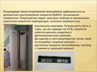 Рекуперація тепла (повітряний теплообмін) здійснюється за допомогою вентиляційних апаратів RylkAir, розміщених покімнатно. Рекуператор подає зовнішнє повітря в приміщення практично кімнатної температури, оскільки нагрівається викидним внутрішнім повітрям. Унікальність його в тому, що він працює на 12 В, повністю забезпечуючись енергією з фотоелектричних панелей. Це єдиний у світі рекуператор тепла, який не потребує чищення каналів — достатньо випрати теплообмінну частину з тканини у пральній машині!   