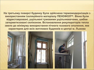 На третьому поверсі будинку була здійснена термомодернізація з використанням ізоляційного матеріалу ПЕНОФОЛ  . Вікна були відреставровані, ущільнені гумовими ущільнювачами, шибки загерметизовані силіконом. Встановлення рекуператорів тепла звело до мінімуму використання пічного газового опалення, яке характерне для всіх житлових будинків в центрі м. Львова 