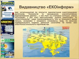 ВЖЕ  ЧОТИРНАДЦЯТИЙ  РІК ПРОПАГУЄ ВИКОРИСТАННЯ ЕНЕРГООЩАДНИХ МАТЕРІАЛІВ, ТЕХНОЛОГІЙ ТА ОБЛАДНАННЯ, АЛЬТЕРНАТИВНИХ ВІДНОВЛЮВАНИХ ДЖЕРЕЛ – З 1997 РОКУ НА СТОРІНКАХ ЖУРНАЛУ «РИНОК ІНСТАЛЯЦІЙ», З 2001 РОКУ КВАРТАЛЬНИКІВ „ЗЕЛЕНА ЕНЕРГЕТИКА” ТА „ЕЛЕКТРОІНФОРМ”. АДЖЕ ПОІНФОРМОВАНІСТЬ ПРО ЦІ ТЕХНОЛОГІЇ ВКРАЙ НИЗЬКА, ОСОБЛИВО У КІНЦЕВОГО СПОЖИВАЧА, БУДЬ ТО ВЛАСНИК ІНДИВІДУАЛЬНОГО БУДИНКУ, ДИРЕКТОР САНАТОРІЮ ЧИ ТЕПЛО- АБО ЕЛЕКТРОПОСТАЧАЛЬНОГО ПІДПРИЄМСТВА Видавництво «ЕКОінформ»  