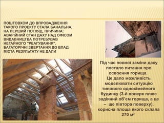 ПОШТОВХОМ ДО ВПРОВАДЖЕННЯ ТАКОГО ПРОЕКТУ СТАЛА БАНАЛЬНА, НА ПЕРШИЙ ПОГЛЯД, ПРИЧИНА: АВАРІЙНИЙ СТАН ДАХУ НАД ОФІСОМ ВИДАВНИЦТВА ПОТРЕБУВАВ НЕГАЙНОГО "РЕАГУВАННЯ". БАГАТОРІЧНІ ЗВЕРТАННЯ ДО ВЛАД МІСТА РЕЗУЛЬТАТУ НЕ ДАЛИ  Під час повної заміни даху постало питання про освоєння горища.  Це дало можливість моделювати ситуацію типового односімейного будинку (3-й поверх плюс задіяний об’єм горища, а це –   ще півтора поверху), корисна площа якого склала 270 м 2   