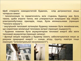 Щоб створити самодостатній будинок,  слід дотриматися лише чотирьох вимог: теплоізоляція та герметичність всіх з’єднань будинку має бути такою, щоби втрати тепла, яке утворюється всередині від людей, електропобутових приладів, тощо, були мінімальними (принцип "теплого кожуха"); внутрішній тепловий потенціал будинку повинен бути якнайнижчим, що сприятиме мінімізації теплових витрат (принцип ощадності); будинок повинен бути акумулятором теплової енергії або мати тепловий акумулятор (принцип запасу); функції вищих порядків у будинку мають забезпечуватися лише за рахунок природної енергії — сонця, вітру, ґрунту, повітря тощо (принцип "інтелектуальної незалежності"). 