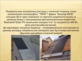 Покрівельним матеріалом для даху з сонячної сторони стали алюмінієвий геліопрофіль “ТЕПС” ®  фірми “Інсолар ЮСВ”  площею 26 м 2  (для опалення та гарячого водопостачання) та цинкова бляха з інтегрованим фотоелектричним покриттям Rheinzink ® Solar PV загальною площею 4 м 2  та потужністю 400 Вт. (для електрозабезпечення).  Це відповідає концепції будинку – огороджувальна конструкція (в даному випадку покрівельний матеріал) має бути енергоактивною (функція адсорбера сонячної енергії) ‏ 