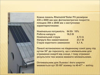 Кожна панель Rheinzink ® Solar PV розміром 430 х 4000 мм має фотоелектричне покриття площею 394 х 2848 мм з наступними характеристиками: Номінальна потужність 64 Вт  10% Робоча напруга 16,5 В Номінальний струм 4,13 А Напруга без навантаження 23,1 В Струм короткого замикання 5,1 А. Панелі встановлено на південному схилі даху під кутом 30° до горизонту, що є мінімальним для отримання енергії від сонця, і тому отримані результати теж можна вважати мінімальними.  Оптимальним для Львова і його широти вважається кут 55‑60° взимку та 40-47° –   влітку. 