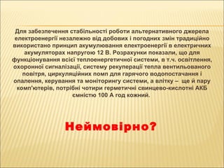 Для забезпечення стабільності роботи альтернативного джерела електроенергії незалежно від добових і погодних змін традиційно використано принцип акумулювання електроенергії в електричних акумуляторах напругою 12 В. Розрахунки показали, що для функціонування всієї теплоенергетичної системи, в т.ч. освітлення, охоронної сигналізації, систему рекуперації тепла вентильованого повітря, циркуляційних помп для гарячого водопостачання і опалення, керування та моніторингу системи, а влітку –   ще й пару комп'ютерів, потрібні чотири герметичні свинцево-кислотні АКБ ємністю 100 А год кожний.  Неймовірно? 