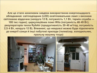 Але це стало можливим завдяки використанню енергоощадного обладнання: світлодіодних (LED) освітлювальних ламп з високою світловою віддачею (напруга 12 В, потужність 1,1 Вт, термін служби — 100 тис годин); циркуляційних помп Wilo (потужність 46‑49 Вт); рекуператорів тепла RylkAir (продуктивність 20‑40 м 3 /год, потужність 2,5‑4 Вт, напруга 12 В). Впевнені, що невдовзі можна буде підключити до енергії сонця й інші побутові прилади (телевізор, холодильник, пральну машину тощо)  