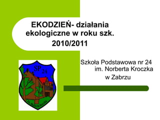 EKODZIEŃ- działania
ekologiczne w roku szk.
       2010/2011

              Szkoła Podstawowa nr 24
                  im. Norberta Kroczka
                      w Zabrzu
 