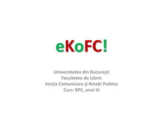 eKoFC! Universitatea din Bucureşti Facultatea de Litere Secţia Comunicare şi Relaţii Publice Curs: RPC, anul III   