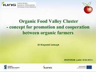 Dr Krzysztof Jończyk
EKOFORUM, Lublin 18.04.2013 r.
Organic Food Valley Cluster
- concept for promotion and cooperation
between organic farmers
 