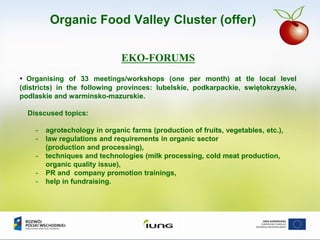 EKO-FORUMS
• Organising of 33 meetings/workshops (one per month) at tle local level
(districts) in the following provinces: lubelskie, podkarpackie, swiętokrzyskie,
podlaskie and warminsko-mazurskie.
Disscused topics:
- agrotechology in organic farms (production of fruits, vegetables, etc.),
- law regulations and requirements in organic sector
(production and processing),
- techniques and technologies (milk processing, cold meat production,
organic quality issue),
- PR and company promotion trainings,
- help in fundraising.
Organic Food Valley Cluster (offer)
 
