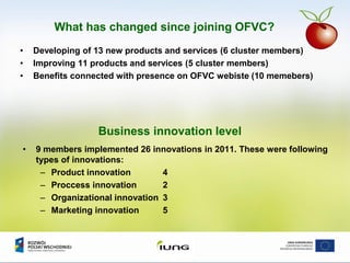 What has changed since joining OFVC?
• Developing of 13 new products and services (6 cluster members)
• Improving 11 products and services (5 cluster members)
• Benefits connected with presence on OFVC webiste (10 memebers)
Business innovation level
• 9 members implemented 26 innovations in 2011. These were following
types of innovations:
– Product innovation 4
– Proccess innovation 2
– Organizational innovation 3
– Marketing innovation 5
 