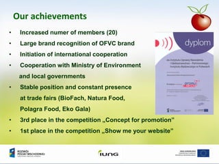 Our achievements
• Increased numer of members (20)
• Large brand recognition of OFVC brand
• Initiation of international cooperation
• Cooperation with Ministry of Environment
and local governments
• Stable position and constant presence
at trade fairs (BioFach, Natura Food,
Polagra Food, Eko Gala)
• 3rd place in the competition „Concept for promotion”
• 1st place in the competition „Show me your website”
 