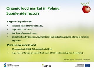 Source: Sylwia Żakowska - Biemans
Organic food market in Poland
Supply-side factors
Supply of organic food:
• increased share of farms up to 5 ha,
• large share of orchards,
• low share of vegetable crops,
• animal husbandry dispersed, low number of pigs and cattle, growing interest in hendring
of poultry .
Processing of organic food:
• 55 companies in 2004, 239 companies in 2010,
• large share of foreign processed food (even 60 % in certain categories of products).
 