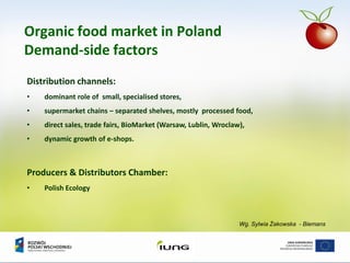 Wg. Sylwia Żakowska - Biemans
Organic food market in Poland
Demand-side factors
Distribution channels:
• dominant role of small, specialised stores,
• supermarket chains – separated shelves, mostly processed food,
• direct sales, trade fairs, BioMarket (Warsaw, Lublin, Wroclaw),
• dynamic growth of e-shops.
Producers & Distributors Chamber:
• Polish Ecology
 