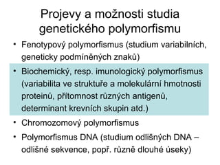 Projevy a možnosti studia genetického polymorfismu Fenotypový polymorfismus (studium variabilních, geneticky podmíněných znaků) Biochemický, resp. imunologický polymorfismus (variabilita ve struktuře a molekulární hmotnosti proteinů, přítomnost různých antigenů, determinant krevních skupin atd.) Chromozomový polymorfismus Polymorfismus DNA (studium odlišných DNA – odlišné sekvence, popř. různě dlouhé úseky) 