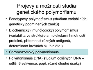 Projevy a možnosti studia genetického polymorfismu Fenotypový polymorfismus (studium variabilních, geneticky podmíněných znaků) Biochemický (imunologický) polymorfismus (variabilita ve struktuře a molekulární hmotnosti proteinů, přítomnost různých antigenů, determinant krevních skupin atd.) Chromozomový polymorfismus Polymorfismus DNA (studium odlišných DNA – odlišné sekvence, popř. různě dlouhé úseky) 