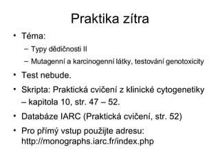 Praktika zítra Téma: Typy dědičnosti II  Mutagenní a karcinogenní látky, testování genotoxicity Test nebude. Skripta: Praktická cvičení z klinické cytogenetiky – kapitola 10, str. 47 – 52. Databáze IARC (Praktická cvičení, str. 52)  Pro přímý vstup použijte adresu: http://monographs.iarc.fr/index.php 
