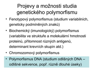 Projevy a možnosti studia genetického polymorfismu Fenotypový polymorfismus (studium variabilních, geneticky podmíněných znaků) Biochemický (imunologický) polymorfismus (variabilita ve struktuře a molekulární hmotnosti proteinů, přítomnost různých antigenů, determinant krevních skupin atd.) Chromozomový polymorfismus Polymorfismus DNA (studium odlišných DNA – odlišné sekvence, popř. různě dlouhé úseky) 