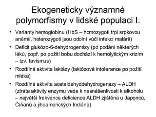 Ekogeneticky významné polymorfismy v lidské populaci I. Varianty hemoglobinu (HbS – homozygoti trpí srpkovou anémií, heterozygoti jsou odolní vůči infekci malárií) Deficit glukózo-6-dehydrogenázy (po podání některých léků, popř. po požití bobu dochází k hemolytickým krizím – tzv. favismus) Rozdílná aktivita laktázy (laktózová intolerance po požití mléka) Rozdílná aktivita acetaldehyddehydrogenázy – ALDH (ztráta aktivity enzymu vede k nesnášenlivosti k alkoholu – největší frekvence deficience ALDH zjištěna u Japonců, Číňanů a jihoamerických Indiánů) 