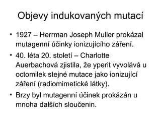 Objevy indukovaných mutací 1927 – Herrman Joseph Muller prokázal mutagenní účinky ionizujícího záření. 40. léta 20. století – Charlotte Auerbachová zjistila, že yperit vyvolává u octomilek stejné mutace jako ionizující záření (radiomimetické látky). Brzy byl mutagenní účinek prokázán u mnoha dalších sloučenin. 
