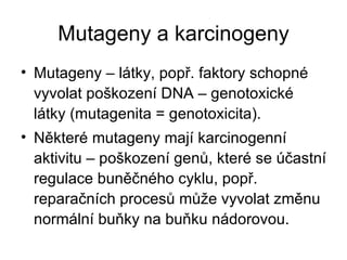 Mutageny a karcinogeny Mutageny – látky, popř. faktory schopné vyvolat poškození DNA – genotoxické látky (mutagenita = genotoxicita). Některé mutageny mají karcinogenní aktivitu – poškození genů, které se účastní regulace buněčného cyklu, popř. reparačních procesů může vyvolat změnu normální buňky na buňku nádorovou. 