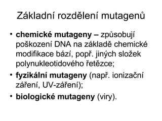 Základní rozdělení mutagenů chemické mutageny –  způsobují poškození DNA na základě chemické modifikace bází, popř. jiných složek polynukleotidového řetězce; fyzikální mutageny  (např.ionizační záření, UV-záření); biologické mutageny  (viry). 