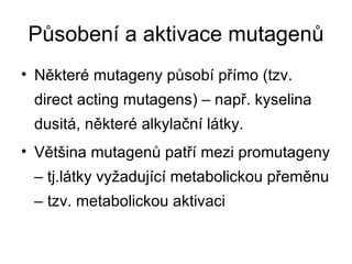 Působení a aktivace mutagenů Některé mutageny působí přímo (tzv. direct acting mutagens) – např. kyselina dusitá, některé alkylační látky. Většina mutagenů patří mezi promutageny – tj.látky vyžadující metabolickou přeměnu – tzv. metabolickou aktivaci 