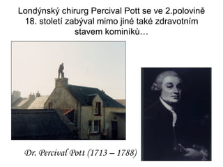 Londýnský chirurg Percival Pott se ve 2.polovině 18. století zabýval mimo jiné také zdravotním stavem kominíků… Dr. Percival Pott (1713 – 1788) 
