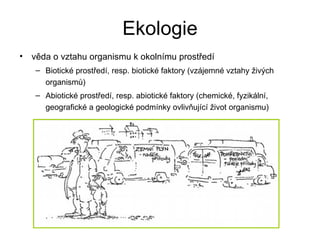 Ekologie věda o vztahu organismu k okolnímu prostředí Biotické prostředí, resp. biotické faktory (vzájemné vztahy živých organismů) Abiotické prostředí, resp. abiotické faktory (chemické, fyzikální, geografické a geologické podmínky ovlivňující život organismu) 