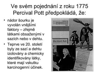Ve svém pojednání z roku 1775 Percival Pott předpokládá, že: nádor šourku je vyvolán vnějšími faktory – zřejmě látkami obsaženými v sazích nebo v dehtu. Teprve ve 20. století byly ze sazí a dehtu izolovány a chemicky identifikovány látky, které mají vskutku karcinogenní účinek. 