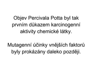 Objev Percivala Potta byl tak prvním důkazem karcinogenní aktivity chemické látky.   Mutagenní účinky vnějších faktorů byly prokázány daleko později. 
