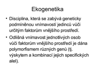Ekogenetika Disciplina, která se zabývá geneticky podmíněnou vnímavostí jedinců vůči určitým faktorům vnějšího prostředí. Odlišná vnímavost jednotlivých osob vůči faktorům vnějšího prostředí je dána polymorfismem různých genů (tj. výskytem a kombinací jejich specifických alel). 