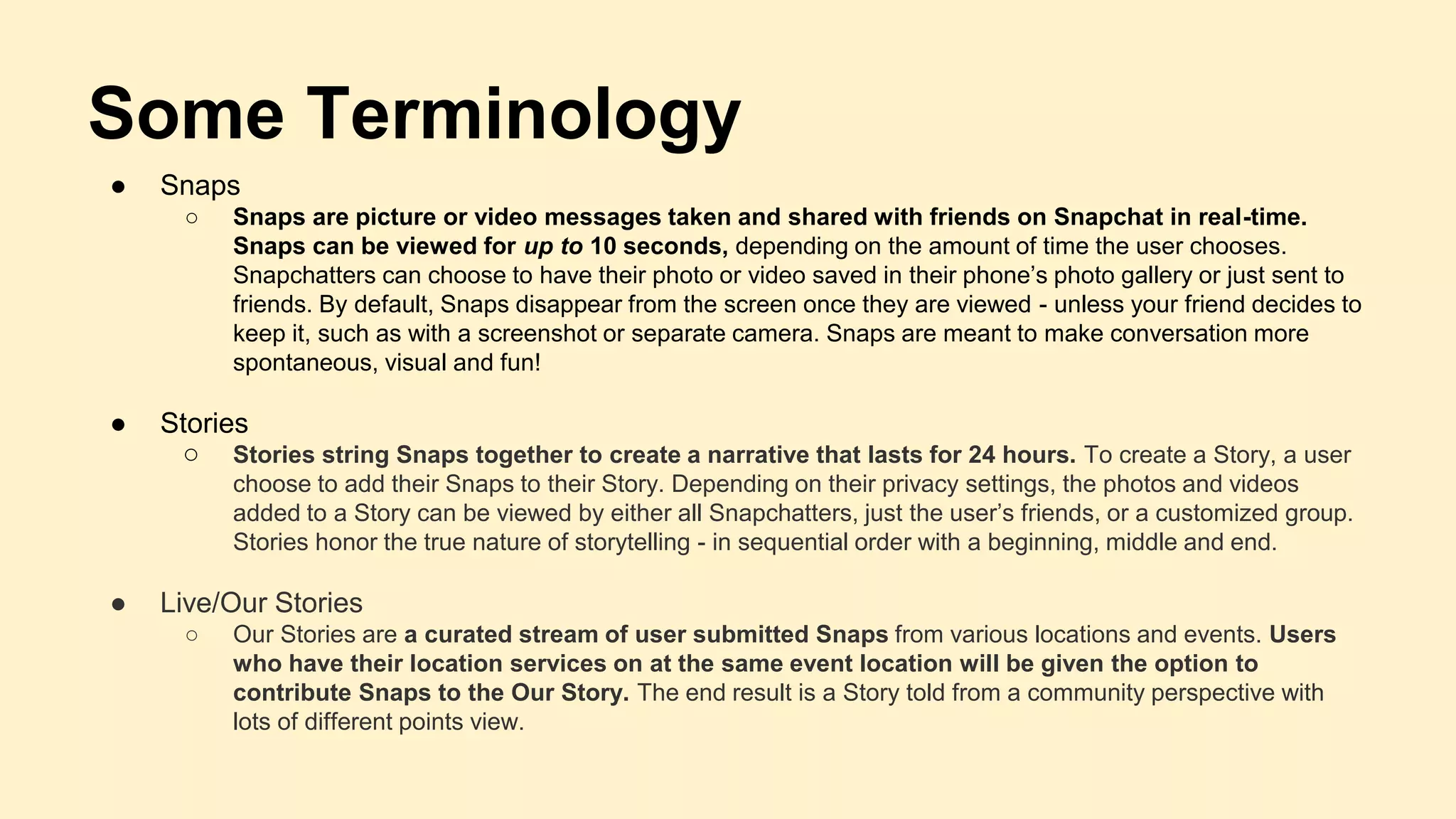 Some Terminology
● Snaps
○ Snaps are picture or video messages taken and shared with friends on Snapchat in real-time.
Snaps can be viewed for up to 10 seconds, depending on the amount of time the user chooses.
Snapchatters can choose to have their photo or video saved in their phone’s photo gallery or just sent to
friends. By default, Snaps disappear from the screen once they are viewed - unless your friend decides to
keep it, such as with a screenshot or separate camera. Snaps are meant to make conversation more
spontaneous, visual and fun!
● Stories
○ Stories string Snaps together to create a narrative that lasts for 24 hours. To create a Story, a user
choose to add their Snaps to their Story. Depending on their privacy settings, the photos and videos
added to a Story can be viewed by either all Snapchatters, just the user’s friends, or a customized group.
Stories honor the true nature of storytelling - in sequential order with a beginning, middle and end.
● Live/Our Stories
○ Our Stories are a curated stream of user submitted Snaps from various locations and events. Users
who have their location services on at the same event location will be given the option to
contribute Snaps to the Our Story. The end result is a Story told from a community perspective with
lots of different points view.
 