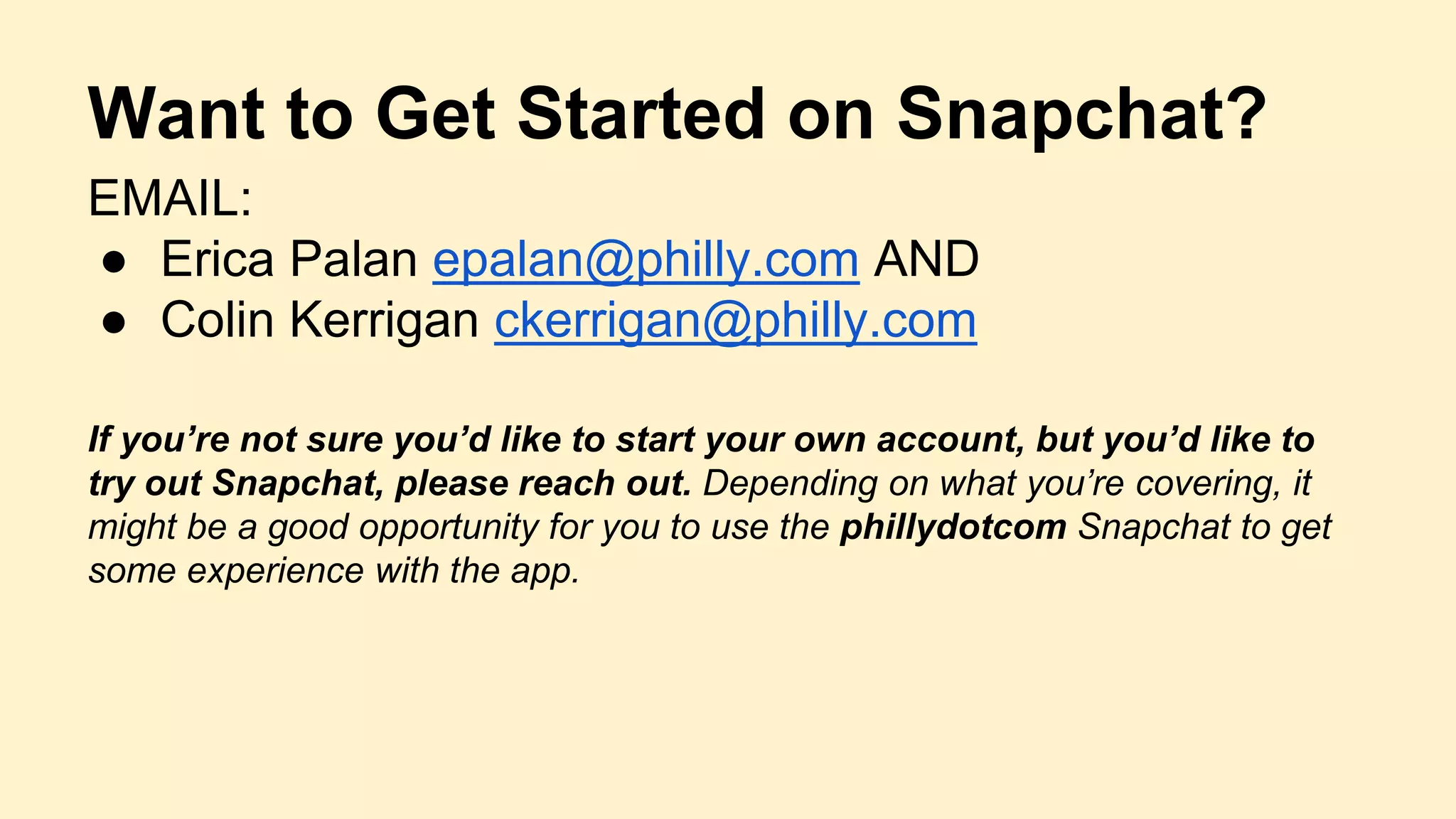 Want to Get Started on Snapchat?
EMAIL:
● Erica Palan epalan@philly.com AND
● Colin Kerrigan ckerrigan@philly.com
If you’re not sure you’d like to start your own account, but you’d like to
try out Snapchat, please reach out. Depending on what you’re covering, it
might be a good opportunity for you to use the phillydotcom Snapchat to get
some experience with the app.
 