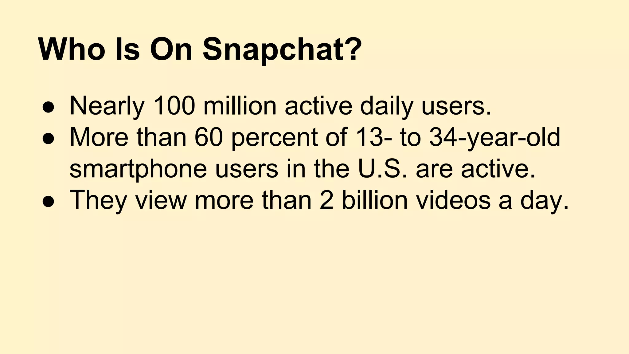 Who Is On Snapchat?
● Nearly 100 million active daily users.
● More than 60 percent of 13- to 34-year-old
smartphone users in the U.S. are active.
● They view more than 2 billion videos a day.
 