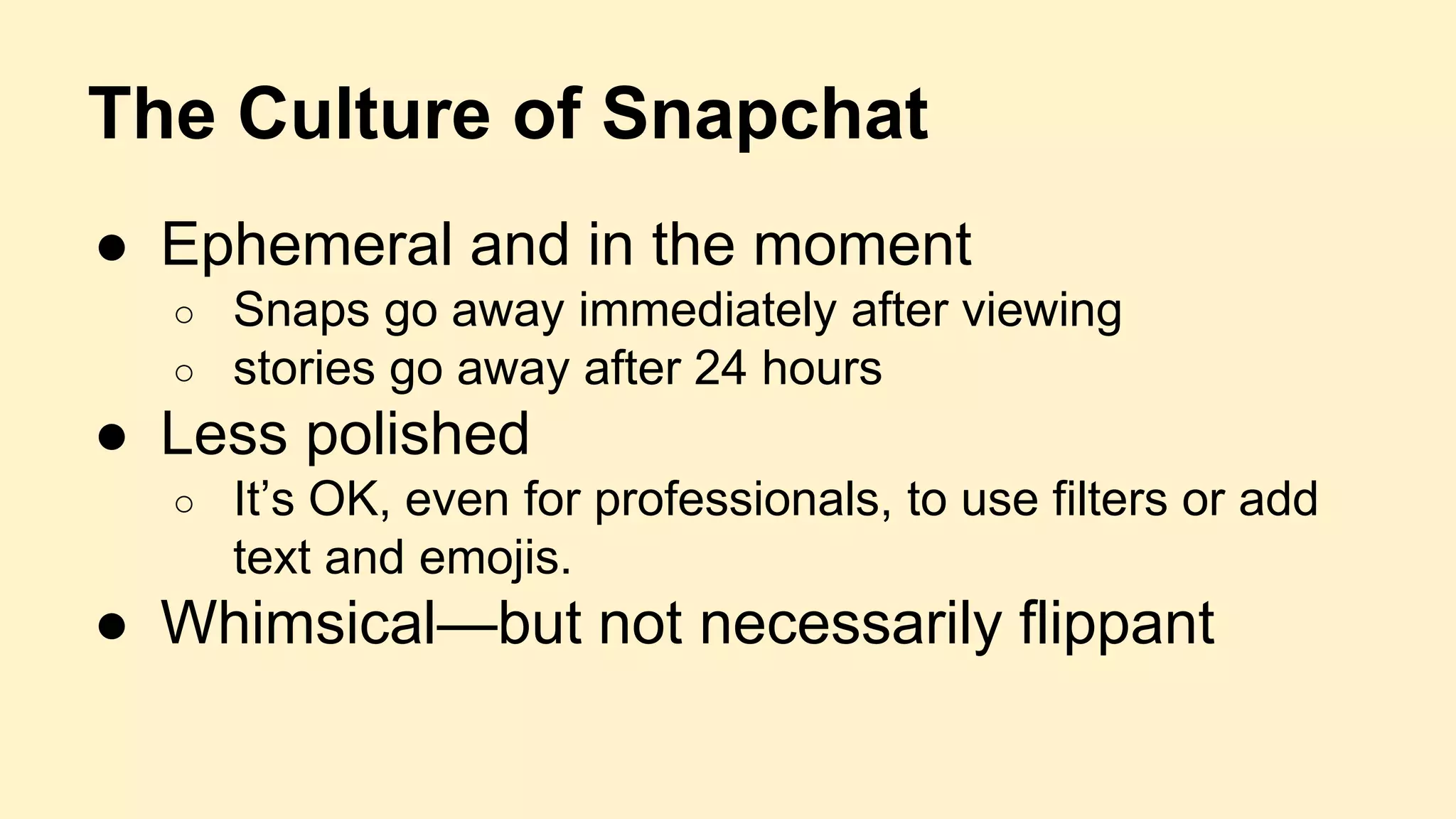 The Culture of Snapchat
● Ephemeral and in the moment
○ Snaps go away immediately after viewing
○ stories go away after 24 hours
● Less polished
○ It’s OK, even for professionals, to use filters or add
text and emojis.
● Whimsical—but not necessarily flippant
 