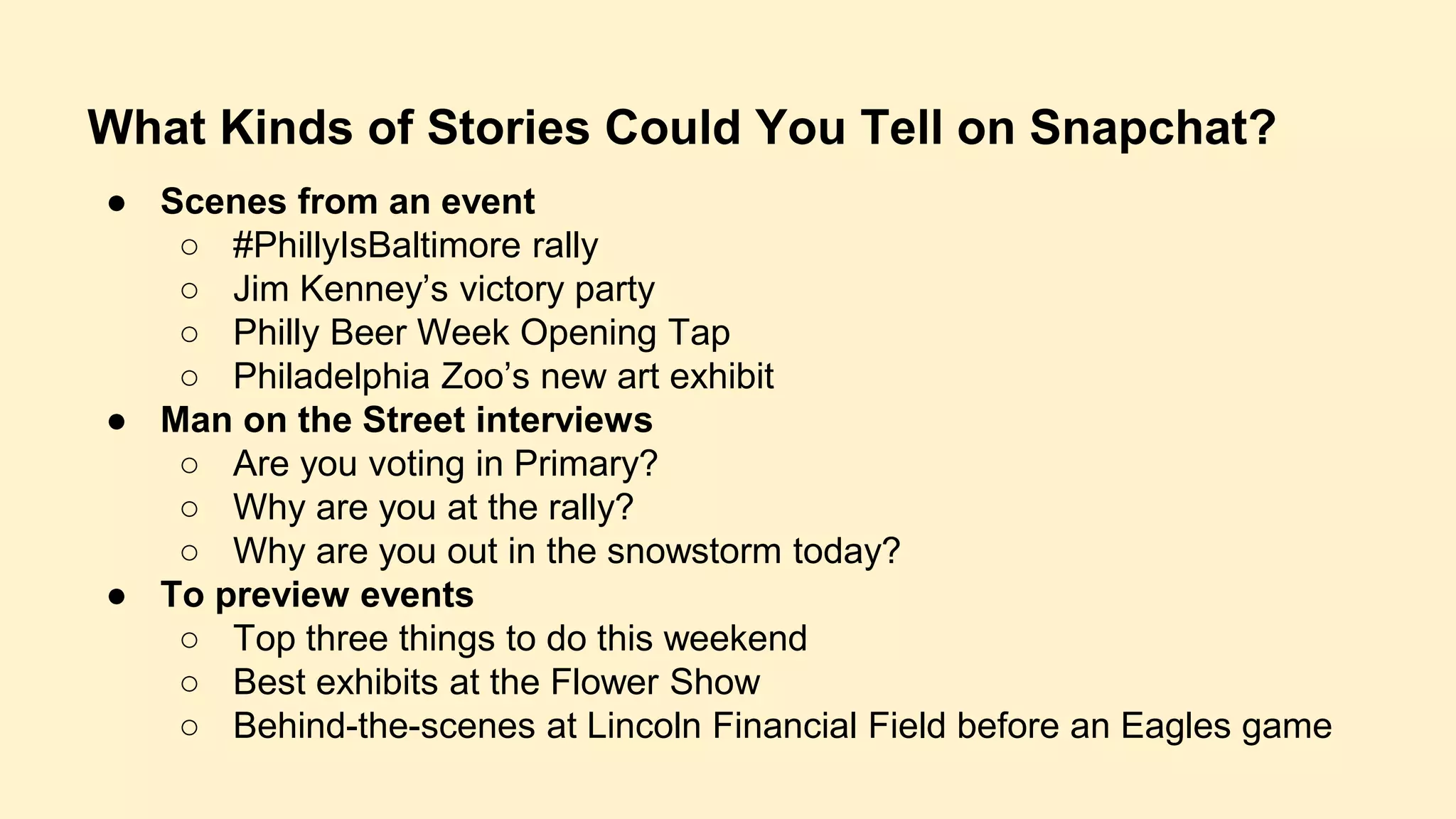 What Kinds of Stories Could You Tell on Snapchat?
● Scenes from an event
○ #PhillyIsBaltimore rally
○ Jim Kenney’s victory party
○ Philly Beer Week Opening Tap
○ Philadelphia Zoo’s new art exhibit
● Man on the Street interviews
○ Are you voting in Primary?
○ Why are you at the rally?
○ Why are you out in the snowstorm today?
● To preview events
○ Top three things to do this weekend
○ Best exhibits at the Flower Show
○ Behind-the-scenes at Lincoln Financial Field before an Eagles game
 