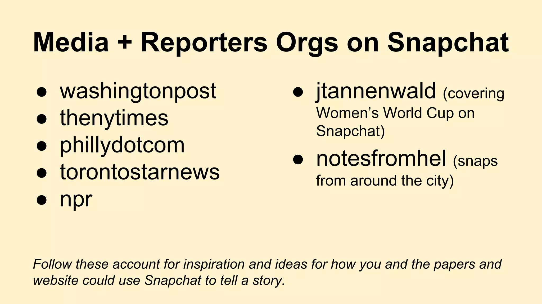 Media + Reporters Orgs on Snapchat
● washingtonpost
● thenytimes
● phillydotcom
● torontostarnews
● npr
Follow these account for inspiration and ideas for how you and the papers and
website could use Snapchat to tell a story.
● jtannenwald (covering
Women’s World Cup on
Snapchat)
● notesfromhel (snaps
from around the city)
 