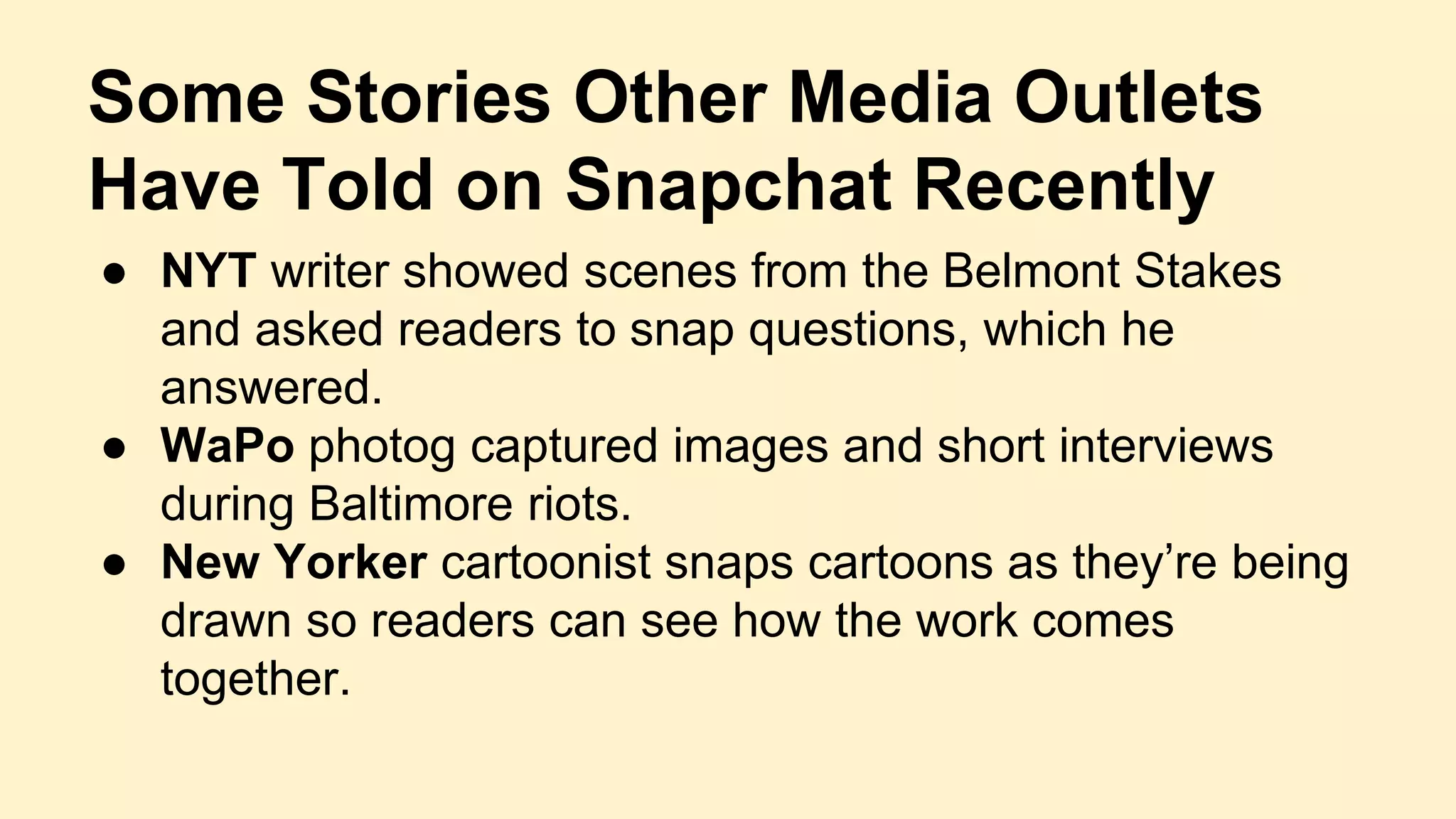 Some Stories Other Media Outlets
Have Told on Snapchat Recently
● NYT writer showed scenes from the Belmont Stakes
and asked readers to snap questions, which he
answered.
● WaPo photog captured images and short interviews
during Baltimore riots.
● New Yorker cartoonist snaps cartoons as they’re being
drawn so readers can see how the work comes
together.
 