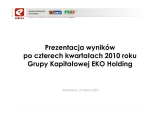 Prezentacja wyników
po czterech kwartałach 2010 roku
 Grupy Kapitałowej EKO Holding


           Warszawa, 2 marca 2011
 