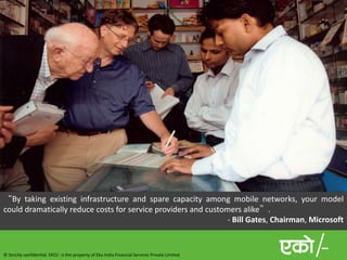 © Strictly confidential. EKO/- is the property of Eko India Financial Services Private Limited
“By taking existing infrastructure and spare capacity among mobile networks, your model
could dramatically reduce costs for service providers and customers alike”.
- Bill Gates, Chairman, Microsoft
 
