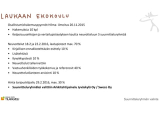 Suunnitteluryhmän valinta
Osallistumishakemuspyynnöt Hilma- ilmoitus 20.11.2015
• Hakemuksia 10 kpl
• Kelpoisuusehtojen ja vertailupisteytyksen kautta neuvotteluun 3 suunnitteluryhmää
Neuvottelut 18.2 ja 22.2.2016, laatupisteet max. 70 %
• Kirjallisen ennakkotehtävän esittely 10 %
• Lisätehtävä
• Kyvykkyystesti 10 %
• Neuvottelut tallennettiin
• Vastuuhenkilöiden työkokemus ja referenssit 40 %
• Neuvottelutilanteen arviointi 10 %
Hinta tarjouskilpailu 29.2.2016, max. 30 %
• Suunnitteluryhmäksi valittiin Arkkitehtipalvelu Jyväskylä Oy / Sweco Oy
 