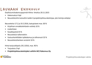 Projektinjohtourakoitsijan valinta
Osallistumishakemuspyynnöt Hilma- ilmoitus 20.11.2015
• Hakemuksia 4 kpl
• Neuvotteluihin kutsuttiin kaikki 4 projektinjohtourakoitsijaa, yksi toimija vetäytyi
Neuvottelut 17.2 ja 19.2.2016, laatupisteet max. 60 %
• Kirjallisen ennakkotehtävän esittely 10 %
• Lisätehtävä
• Kyvykkyystesti 8 %
• Neuvottelut tallennettiin
• Vastuuhenkilöiden työkokemus ja referenssit 32 %
• Neuvottelutilanteen arviointi 10 %
Hinta tarjouskilpailu 29.2.2016, max. 40 %
• Tarjouksia 2 kpl
• Projektinjohtourakoitsijaksi valittiin NCC Rakennus Oy
 