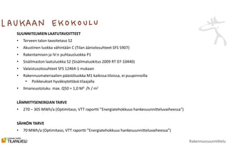 SUUNNITELMIEN LAATUTAVOITTEET
• Terveen talon tavoitetaso S2
• Akustinen luokka vähintään C (Tilan ääniolosuhteet SFS 5907)
• Rakentamisen ja IV:n puhtausluokka P1
• Sisäilmaston laatuluokka S2 (Sisäilmaluokitus 2009 RT 07-10440)
• Valaistusolosuhteet SFS 12464-1 mukaan
• Rakennusmateriaalien päästöluokka M1 kaikissa tiloissa, ei puupinnoilla
• Poikkeukset hyväksytettävä tilaajalla
• Ilmanvuotoluku max. Q50 = 1,0 M3 /h / m2
LÄMMITYSENERGIAN TARVE
• 270 – 305 MWh/a (Optimitaso, VTT raportti ”Energiatehokkuus hankesuunnitteluvaiheessa”)
SÄHKÖN TARVE
• 70 MWh/a (Optimitaso, VTT raportti ”Energiatehokkuus hankesuunnitteluvaiheessa”)
Rakennussuunnittelu
 