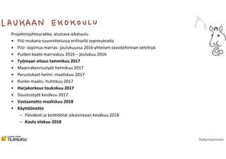 Rakentaminen
Projektinjohtourakka, alustava aikataulu
• PJU mukana suunnittelussa erillisellä sopimuksella
• PJU- sopimus marras- joulukuussa 2016 yhteisen tavoitehinnan selvittyä
• Puiden kaato marraskuu 2016 – joulukuu 2016
• Työmaan aitaus tammikuu 2017
• Maanrakennustyöt helmikuu 2017
• Perustukset helmi- maaliskuu 2017
• Runko maalis- huhtikuu 2017
• Harjakorkeus toukokuu 2017
• Sisustustyöt kesäkuu 2017
• Vastaanotto maaliskuu 2018
• Käyttöönotto
– Päiväkoti ja keittiötilat aikaisintaan kesäkuu 2018
– Koulu elokuu 2018
 